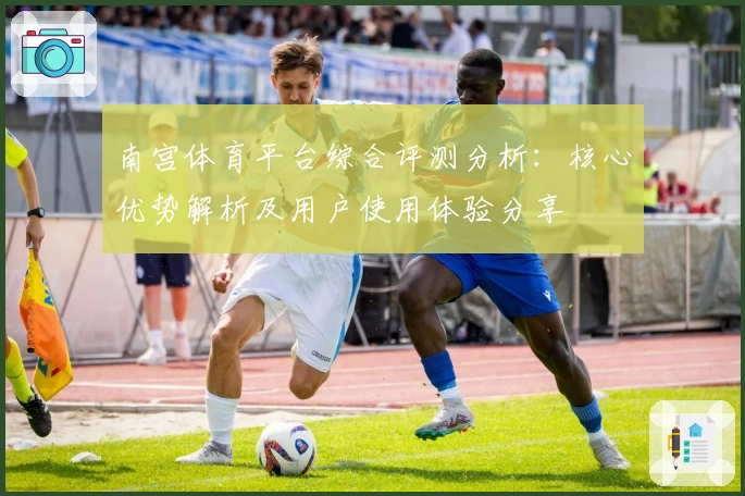 南宫体育平台综合评测分析：核心优势解析及用户使用体验分享