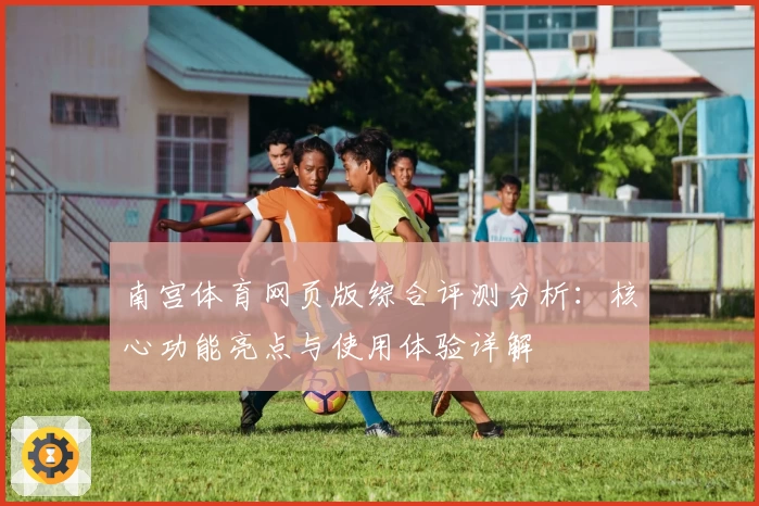 南宫体育网页版综合评测分析：核心功能亮点与使用体验详解
