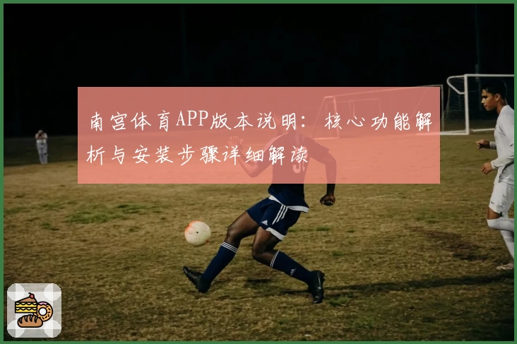 南宫体育APP版本说明：核心功能解析与安装步骤详细解读