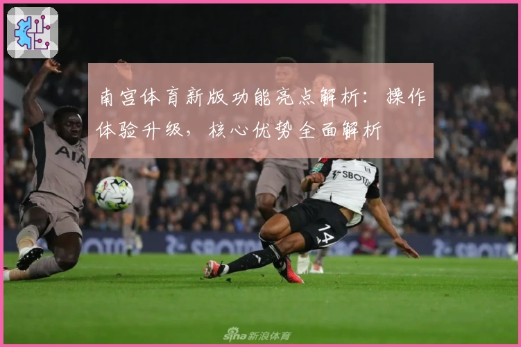 南宫体育新版功能亮点解析：操作体验升级，核心优势全面解析