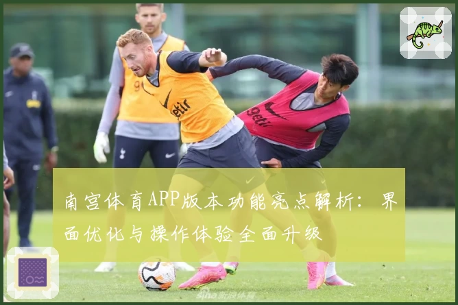 南宫体育APP版本功能亮点解析：界面优化与操作体验全面升级