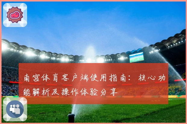 南宫体育客户端使用指南：核心功能解析及操作体验分享