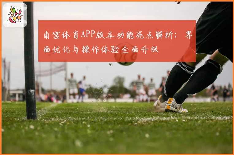 南宫体育APP版本功能亮点解析：界面优化与操作体验全面升级