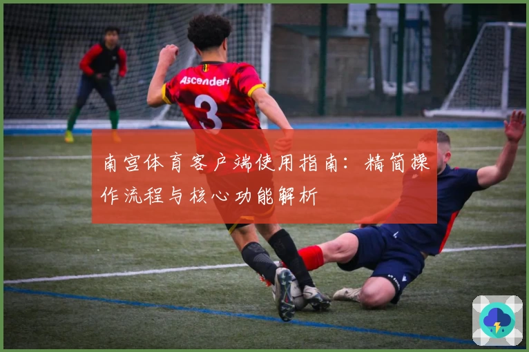南宫体育客户端使用指南：精简操作流程与核心功能解析